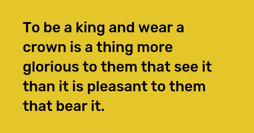 To be a king and wear a crown is a thing more glorious to them that see it than it is pleasant to them that bear it.