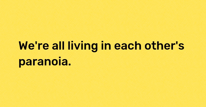 We're all living in each other's paranoia.