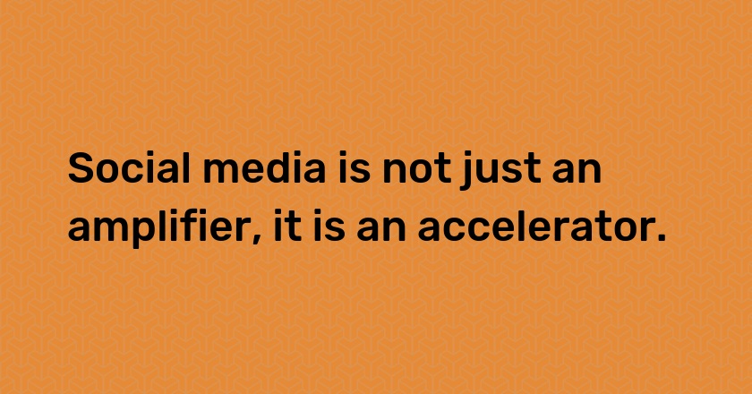 Social media is not just an amplifier, it is an accelerator.