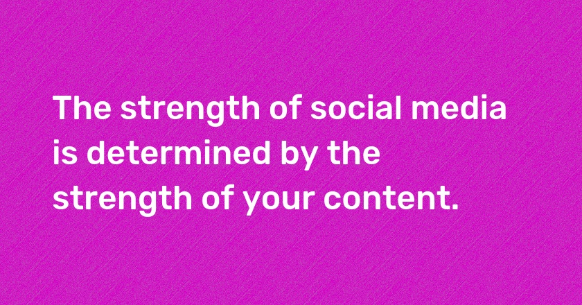 The strength of social media is determined by the strength of your content.