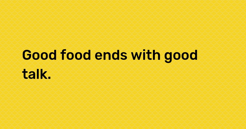 Good food ends with good talk.