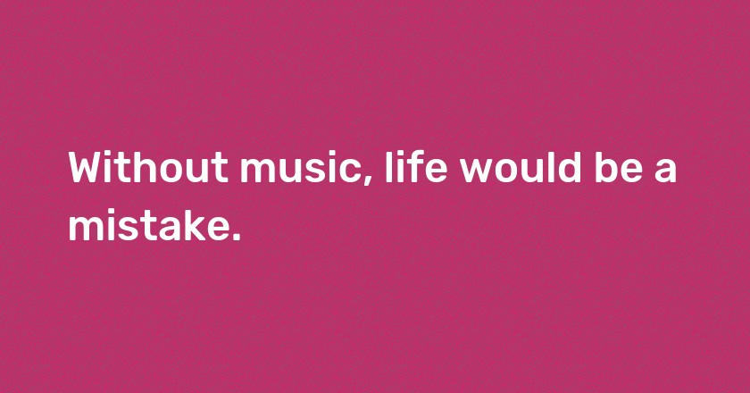 Without music, life would be a mistake.