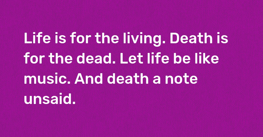 Life is for the living. Death is for the dead. Let life be like music. And death a note unsaid.