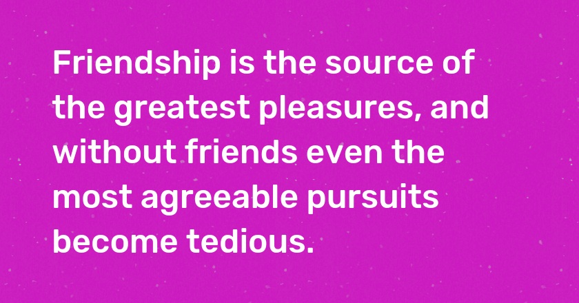 Friendship is the source of the greatest pleasures, and without friends even the most agreeable pursuits become tedious.