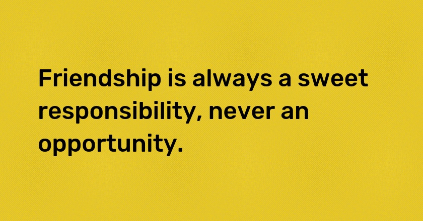 Friendship is always a sweet responsibility, never an opportunity.