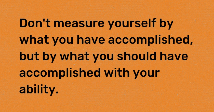 Don't measure yourself by what you have accomplished, but by what you should have accomplished with your ability.