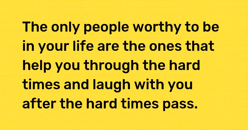 The only people worthy to be in your life are the ones that help you through the hard times and laugh with you after the hard times pass.