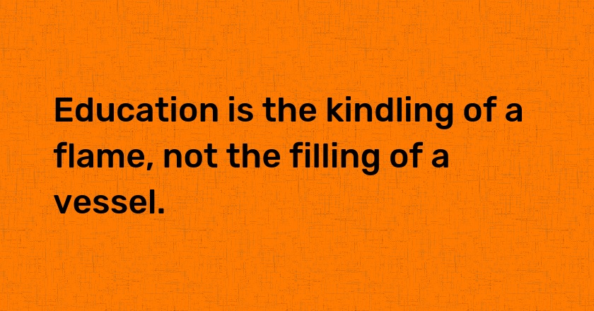 Education is the kindling of a flame, not the filling of a vessel.