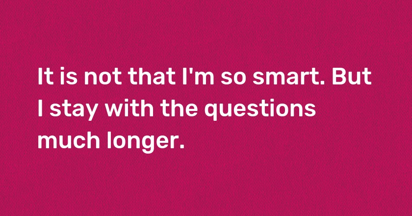 It is not that I'm so smart. But I stay with the questions much longer.