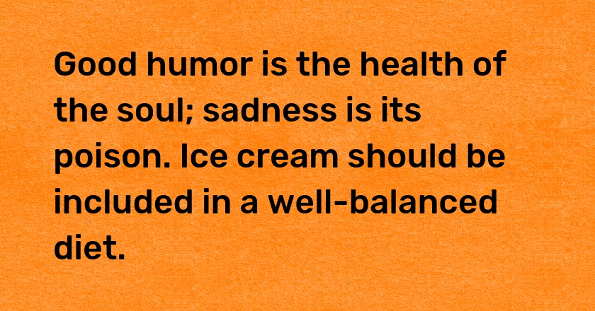 Good humor is the health of the soul; sadness is its poison. Ice cream should be included in a well-balanced diet.