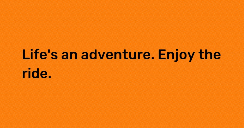 Life's an adventure. Enjoy the ride.