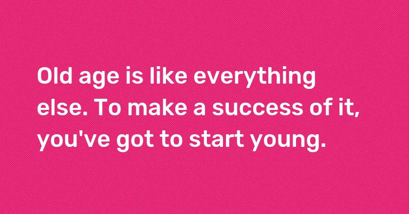 Old age is like everything else. To make a success of it, you've got to start young.