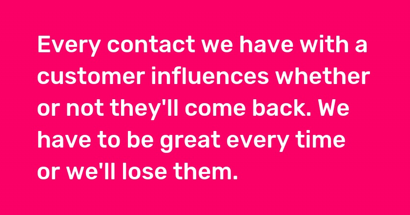 Every contact we have with a customer influences whether or not they'll come back. We have to be great every time or we'll lose them.