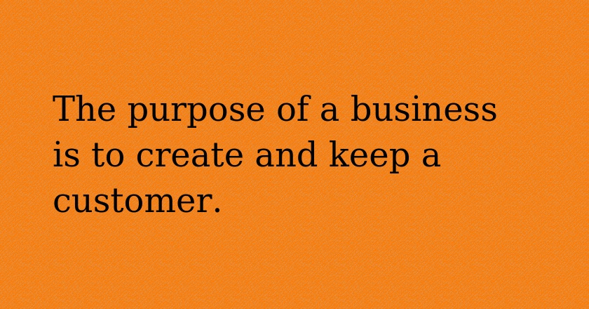 The purpose of a business is to create and keep a customer.