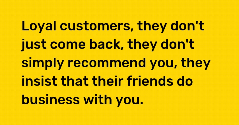 Loyal customers, they don't just come back, they don't simply recommend you, they insist that their friends do business with you.