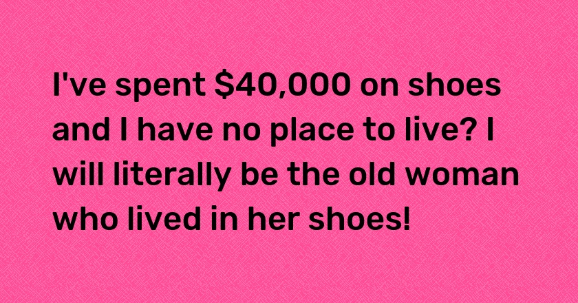 I've spent $40,000 on shoes and I have no place to live? I will literally be the old woman who lived in her shoes!