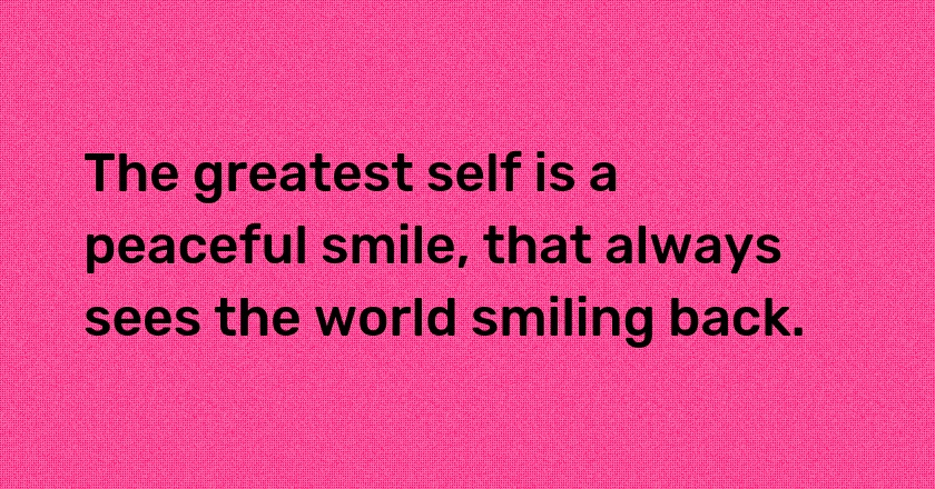 The greatest self is a peaceful smile, that always sees the world smiling back.