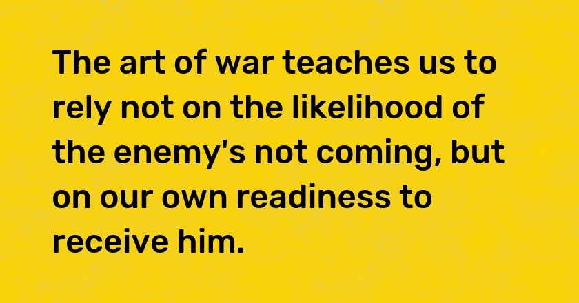 The art of war teaches us to rely not on the likelihood of the enemy's not coming, but on our own readiness to receive him.