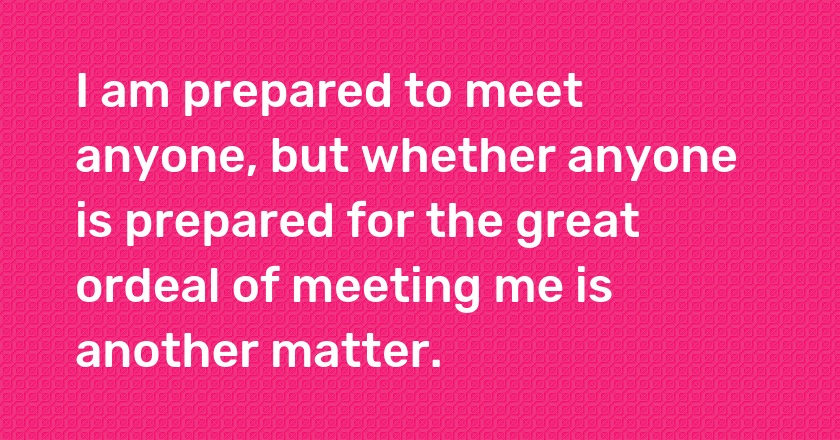 I am prepared to meet anyone, but whether anyone is prepared for the great ordeal of meeting me is another matter.