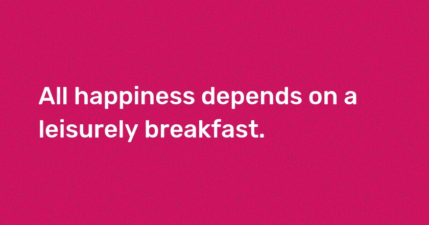 All happiness depends on a leisurely breakfast.