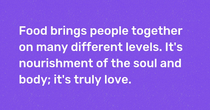 Food brings people together on many different levels. It's nourishment of the soul and body; it's truly love.