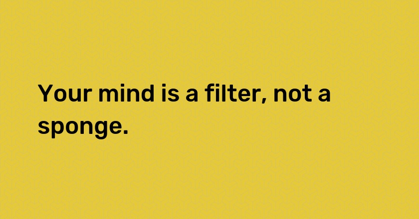 Your mind is a filter, not a sponge.