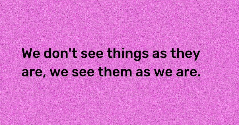 We don't see things as they are, we see them as we are.