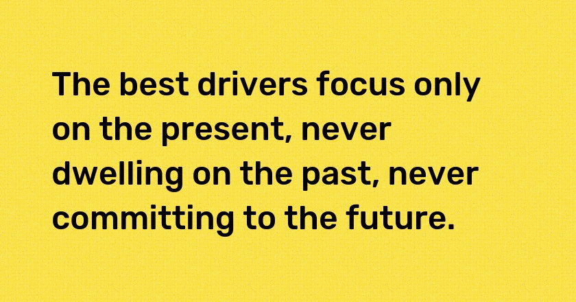 The best drivers focus only on the present, never dwelling on the past, never committing to the future.