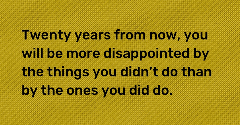 Twenty years from now, you will be more disappointed by the things you didn’t do than by the ones you did do.