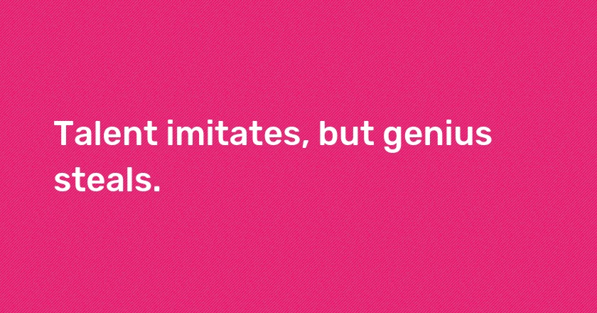 Talent imitates, but genius steals.