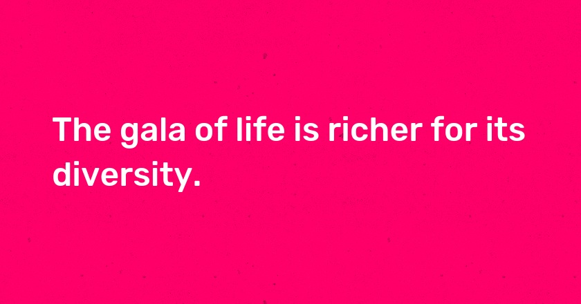 The gala of life is richer for its diversity.