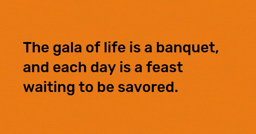 The gala of life is a banquet, and each day is a feast waiting to be savored.