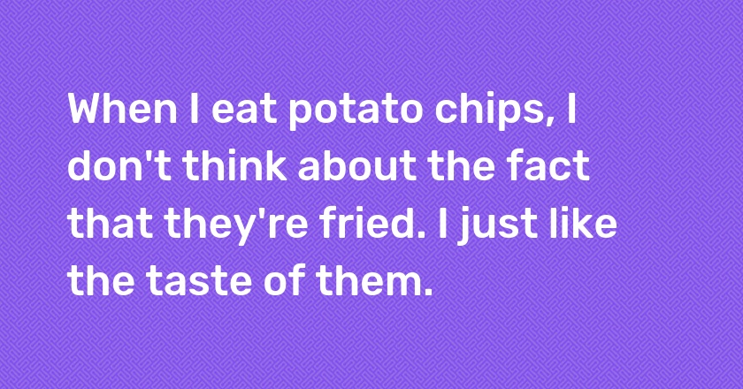 When I eat potato chips, I don't think about the fact that they're fried. I just like the taste of them.