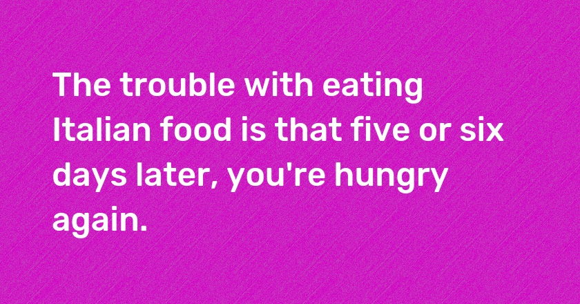 The trouble with eating Italian food is that five or six days later, you're hungry again.