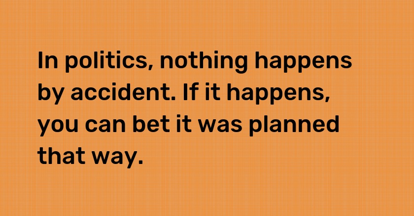 In politics, nothing happens by accident. If it happens, you can bet it was planned that way.