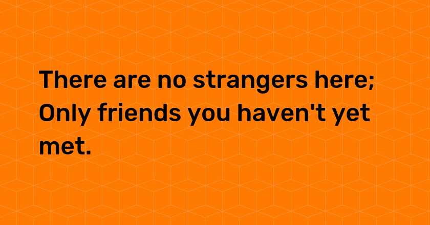 There are no strangers here; Only friends you haven't yet met.