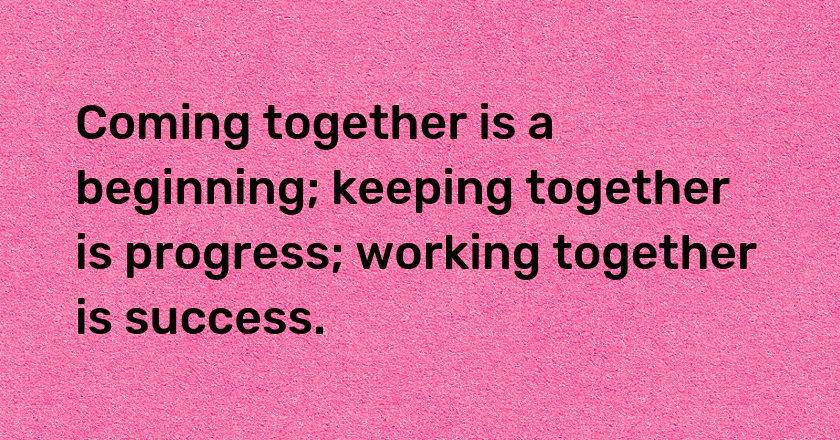 Coming together is a beginning; keeping together is progress; working together is success.