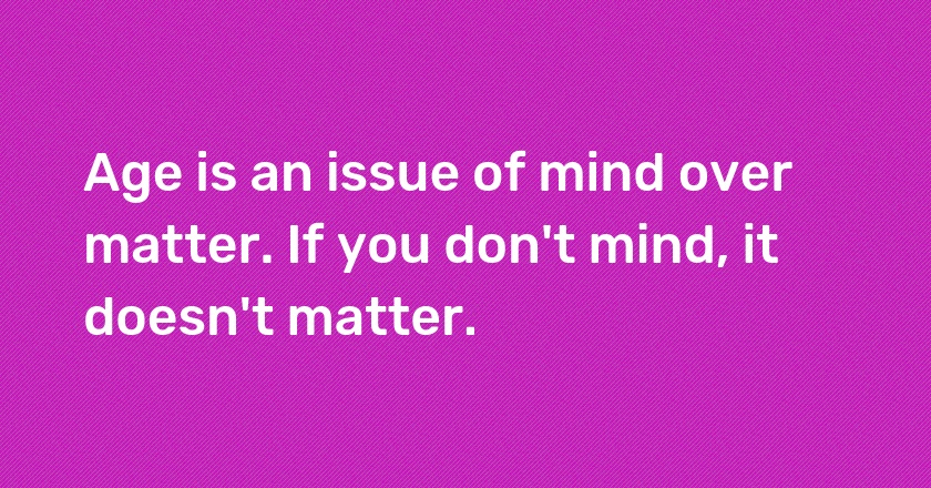 Age is an issue of mind over matter. If you don't mind, it doesn't matter.