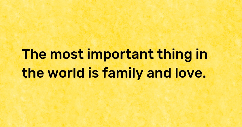 The most important thing in the world is family and love.