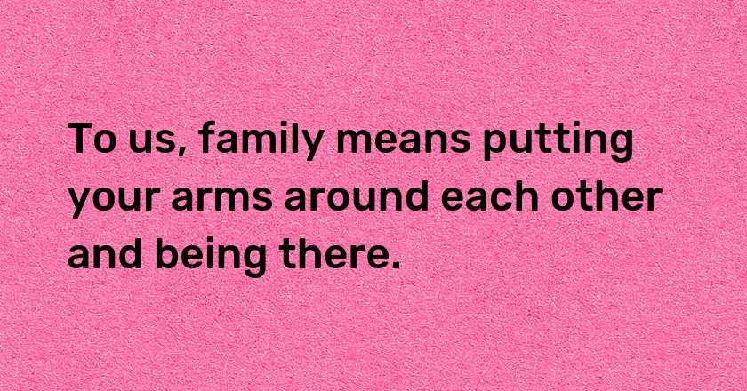 To us, family means putting your arms around each other and being there.