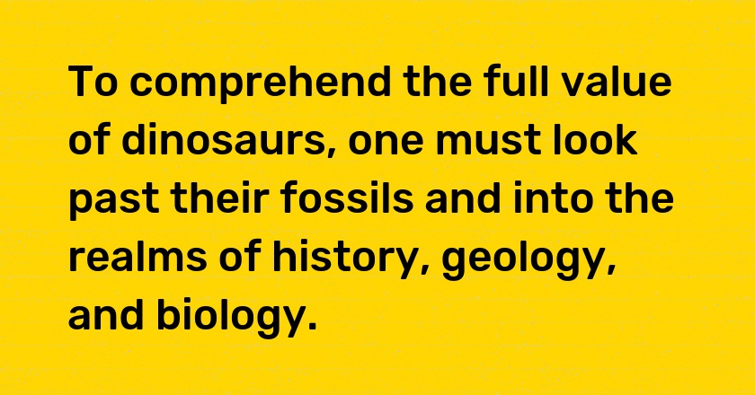 To comprehend the full value of dinosaurs, one must look past their fossils and into the realms of history, geology, and biology.