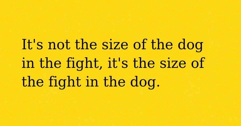 It's not the size of the dog in the fight, it's the size of the fight in the dog.