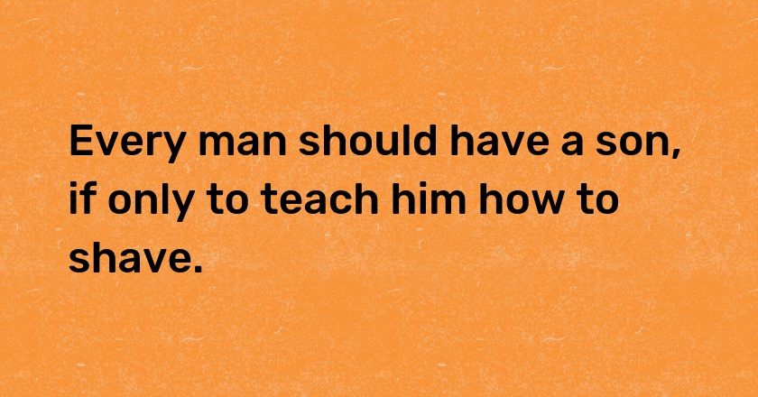 Every man should have a son, if only to teach him how to shave.