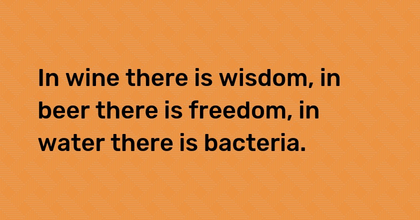 In wine there is wisdom, in beer there is freedom, in water there is bacteria.