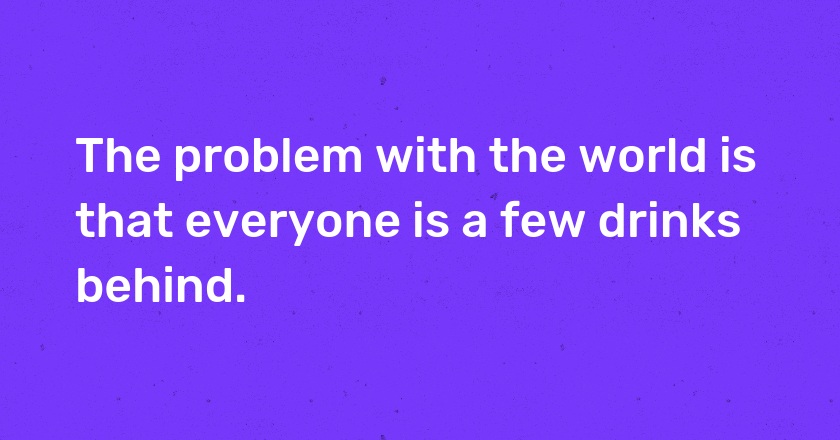 The problem with the world is that everyone is a few drinks behind.