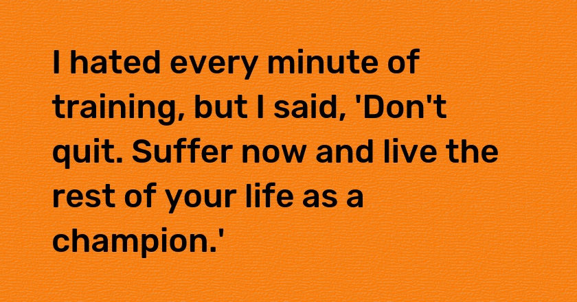 I hated every minute of training, but I said, 'Don't quit. Suffer now and live the rest of your life as a champion.'