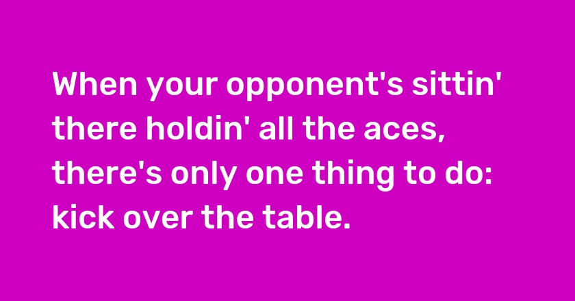 When your opponent's sittin' there holdin' all the aces, there's only one thing to do: kick over the table.