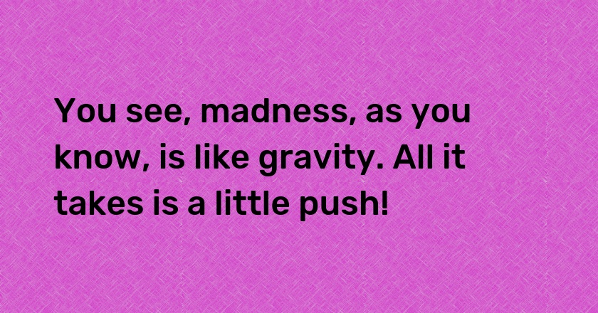 You see, madness, as you know, is like gravity. All it takes is a little push!