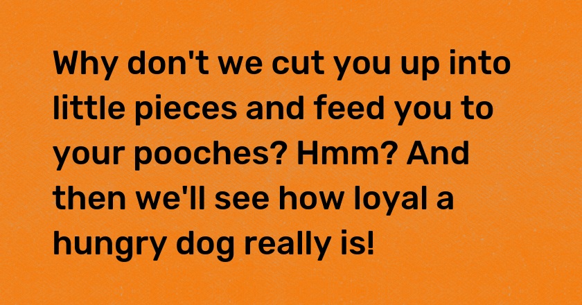 Why don't we cut you up into little pieces and feed you to your pooches? Hmm? And then we'll see how loyal a hungry dog really is!