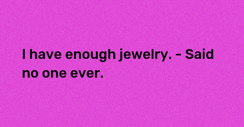 I have enough jewelry. - Said no one ever.